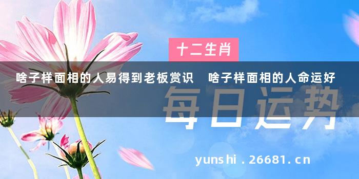 啥子样面相的人易得到老板赏识 啥子样面相的人命运好